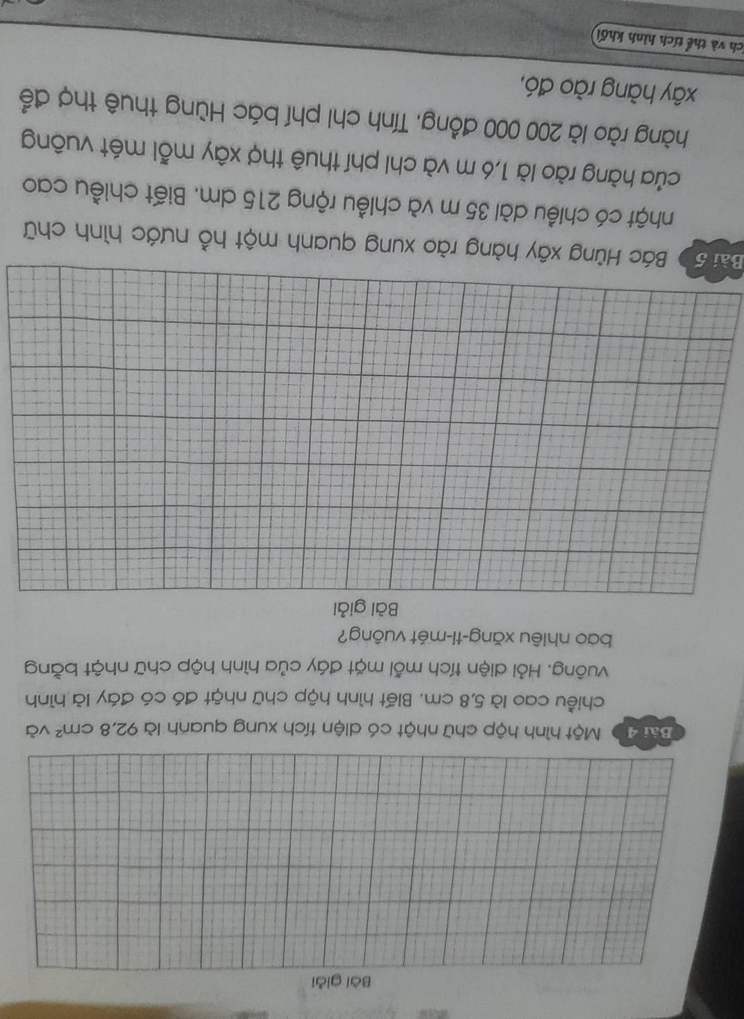 Bài giải 
Bài 40 Một hình hộp chữ nhật có diện tích xung quanh là 92, 8cm^2 và 
chiều cao là 5,8 cm. Biết hình hộp chữ nhật đó có đáy là hình 
vuông. Hỏi diện tích mỗi mặt đáy của hình hộp chữ nhật bằng 
bao nhiêu xǎng-ti-mét vuông? 
Bài giải 
Bài 50 Bác Hùng xây hàng rào xung quanh một hồ nước hình chữ 
nhật có chiều dài 35 m và chiều rộng 215 dm. Biết chiều cao 
của hàng rào là 1,6 m và chi phí thuê thợ xây mỗi mét vuông 
hàng rào là 200 000 đồng, Tính chi phí bác Hùng thuê thợ để 
xây hàng rào đó, 
ích và thể tích hình khối