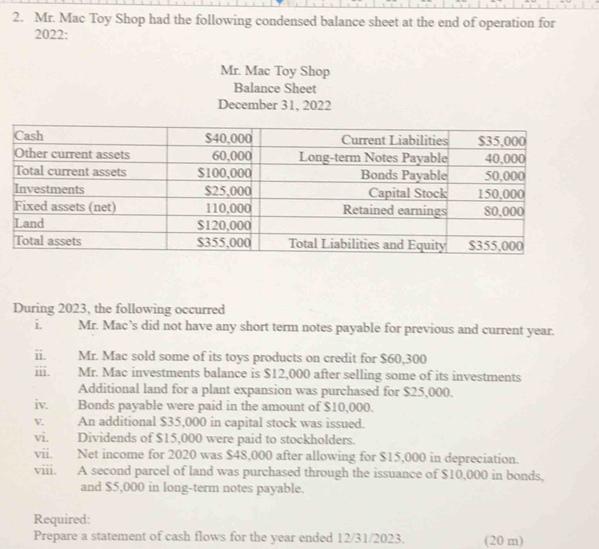 Mr. Mac Toy Shop had the following condensed balance sheet at the end of operation for 
2022: 
Mr. Mac Toy Shop 
Balance Sheet 
December 31, 2022 
During 2023, the following occurred 
i. Mr. Mac’s did not have any short term notes payable for previous and current year. 
ii. Mr. Mac sold some of its toys products on credit for $60,300
iii. Mr. Mac investments balance is $12,000 after selling some of its investments 
Additional land for a plant expansion was purchased for $25,000. 
iv. Bonds payable were paid in the amount of $10,000. 
V. An additional $35,000 in capital stock was issued. 
vi. Dividends of $15,000 were paid to stockholders. 
vii. Net income for 2020 was $48,000 after allowing for $15,000 in depreciation. 
viii. A second parcel of land was purchased through the issuance of $10,000 in bonds, 
and $5,000 in long-term notes payable. 
Required: 
Prepare a statement of cash flows for the year ended 12/31/2023. (20 m)