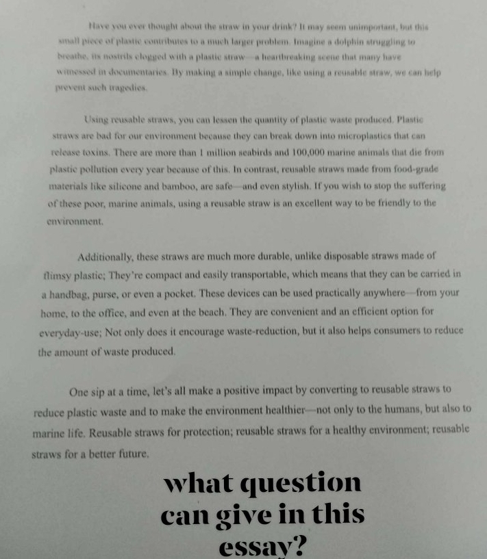 Have you ever thought about the straw in your drink? It may seem unimportant, but this 
small piece of plastic contributes to a much larger problem. Imagine a dolphin struggling to 
breathe, its nostrils clogged with a plastic straw—a heartbreaking seene that many have 
wimessed in documentaries. By making a simple change, like using a reusable straw, we can help 
prevent such tragedies. 
Using reusable straws, you can lessen the quantity of plastic waste produced. Plastic 
straws are bad for our environment because they can break down into microplastics that can 
release toxins. There are more than 1 million seabirds and 100,000 marine animals that die from 
plastic pollution every year because of this. In contrast, reusable straws made from food-grade 
materials like silicone and bamboo, are safe—and even stylish. If you wish to stop the suffering 
of these poor, marine animals, using a reusable straw is an excellent way to be friendly to the 
environment. 
Additionally, these straws are much more durable, unlike disposable straws made of 
flimsy plastic; They’re compact and easily transportable, which means that they can be carried in 
a handbag, purse, or even a pocket. These devices can be used practically anywhere—from your 
home, to the office, and even at the beach. They are convenient and an efficient option for 
everyday-use; Not only does it encourage waste-reduction, but it also helps consumers to reduce 
the amount of waste produced. 
One sip at a time, let's all make a positive impact by converting to reusable straws to 
reduce plastic waste and to make the environment healthier—not only to the humans, but also to 
marine life. Reusable straws for protection; reusable straws for a healthy environment; reusable 
straws for a better future. 
what question 
can give in this 
essay?