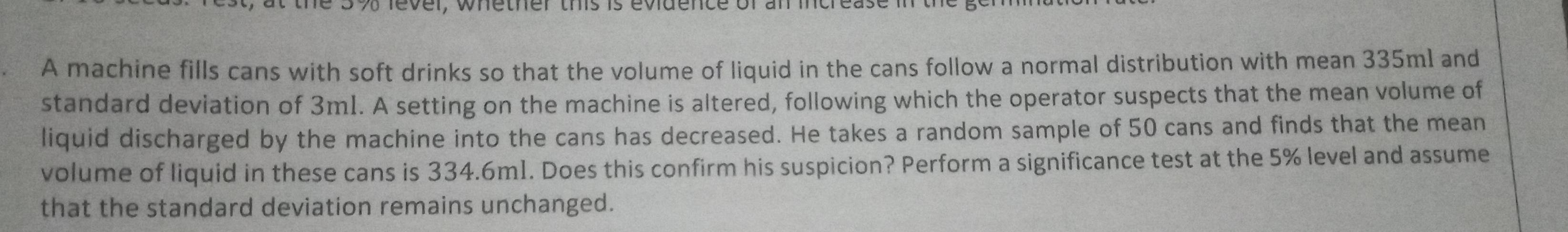 A machine fills cans with soft drinks so that the volume of liquid in the cans follow a normal distribution with mean 335ml and 
standard deviation of 3m1. A setting on the machine is altered, following which the operator suspects that the mean volume of 
liquid discharged by the machine into the cans has decreased. He takes a random sample of 50 cans and finds that the mean 
volume of liquid in these cans is 334.6m1. Does this confirm his suspicion? Perform a significance test at the 5% level and assume 
that the standard deviation remains unchanged.