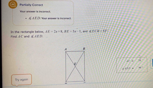 = Partially Correct 
Your answer is incorrect.
∠ AED : Your answer is incorrect. 
In the rectangle below, AE=2x+8, BE=5x-1 , and ∠ ECB=32°. 
Find A C and ∠ AED.
AC= 28
∠ AED= 90°
Try again