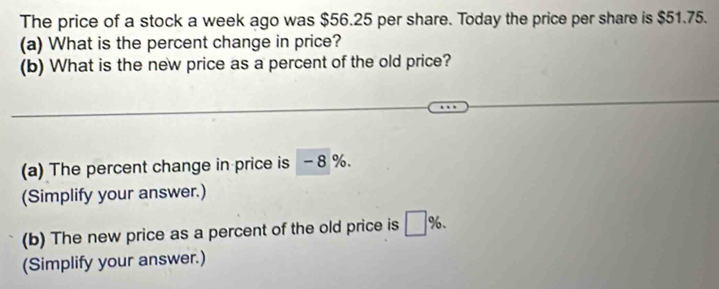 The price of a stock a week ago was $56.25 per share. Today the price per share is $51.75. 
(a) What is the percent change in price? 
(b) What is the new price as a percent of the old price? 
(a) The percent change in price is - 8 %. 
(Simplify your answer.) 
(b) The new price as a percent of the old price is □ %. 
(Simplify your answer.)