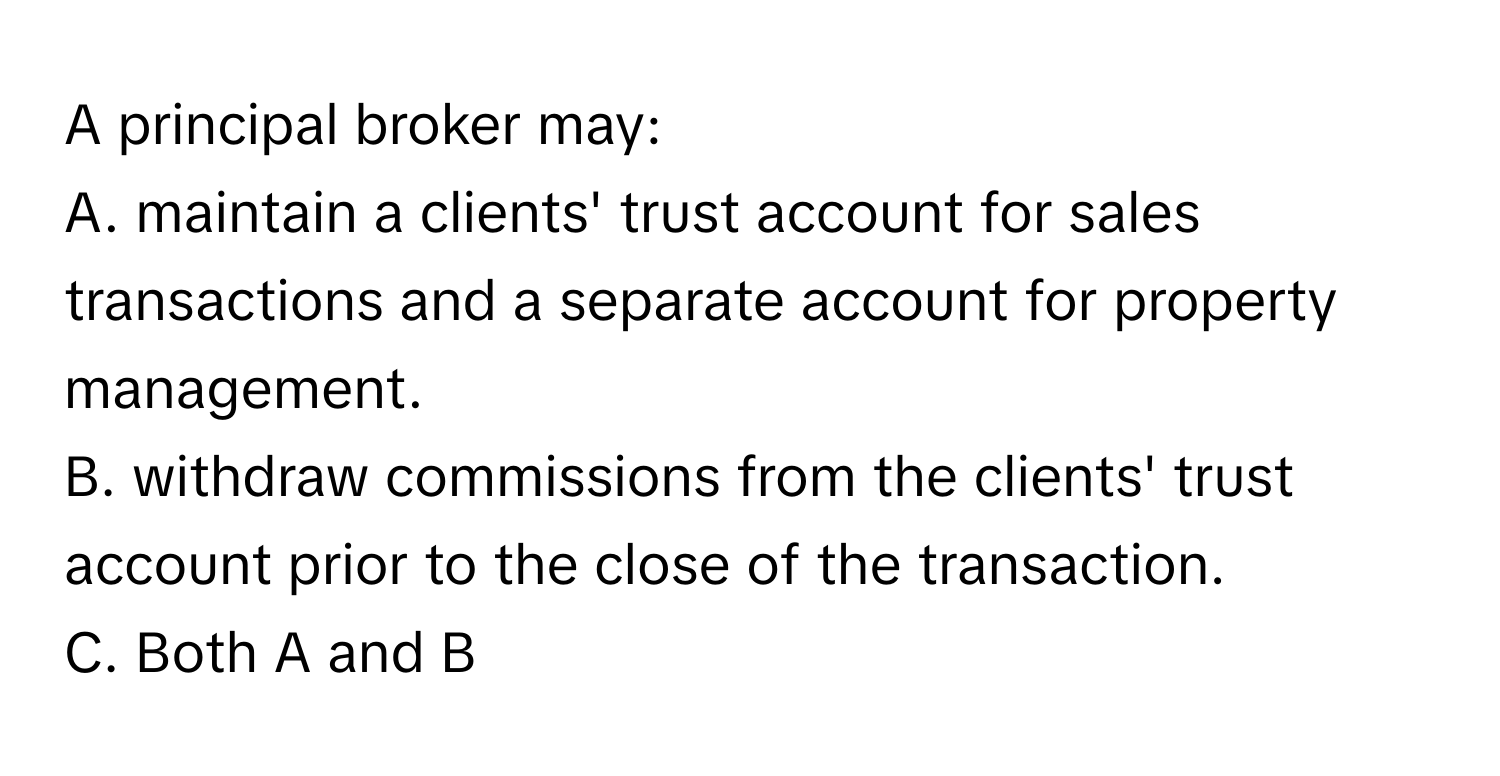 A principal broker may:

A. maintain a clients' trust account for sales transactions and a separate account for property management.
B. withdraw commissions from the clients' trust account prior to the close of the transaction.
C. Both A and B