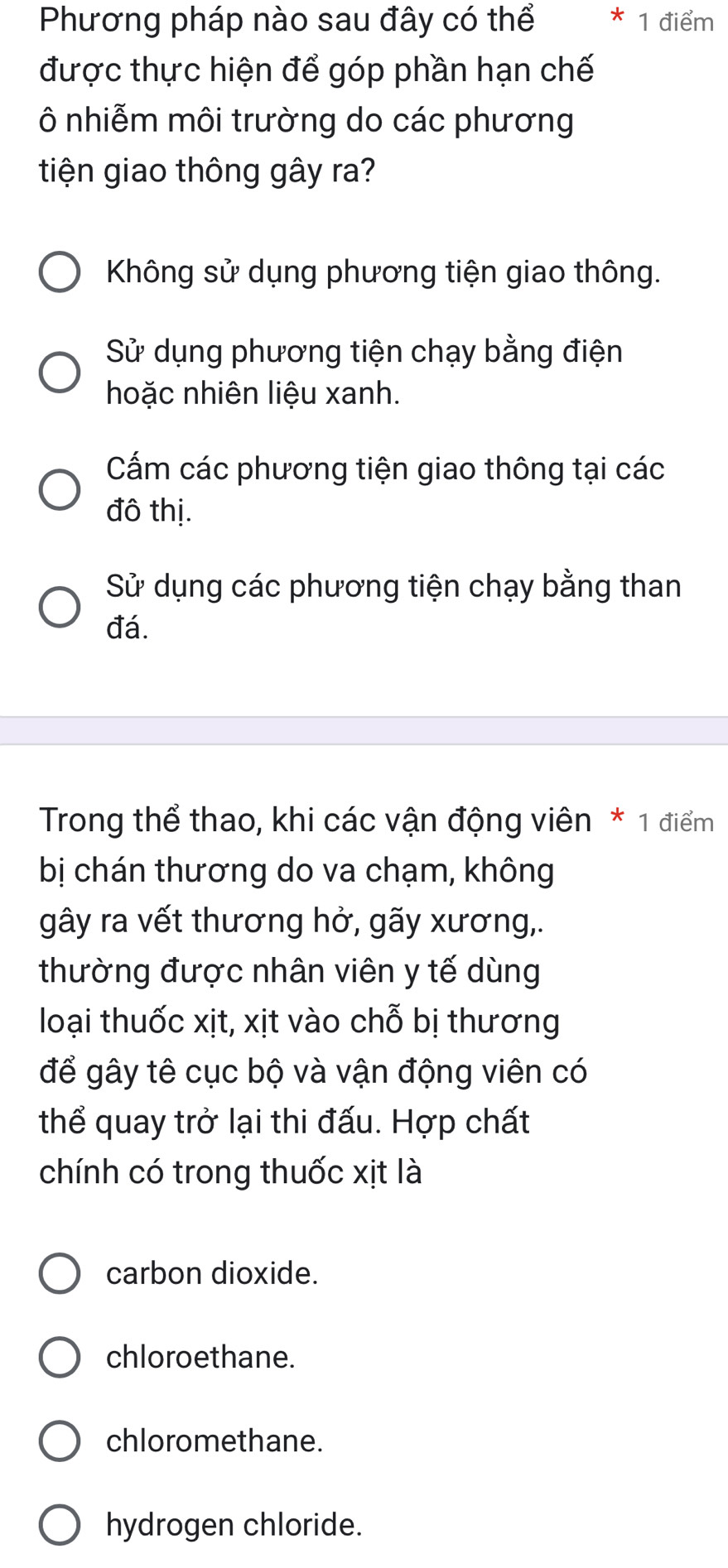 Phương pháp nào sau đây có thể 1 điểm
được thực hiện để góp phần hạn chế
Ô nhiễm môi trường do các phương
tiện giao thông gây ra?
Không sử dụng phương tiện giao thông.
Sử dụng phương tiện chạy bằng điện
hoặc nhiên liệu xanh.
Cấm các phương tiện giao thông tại các
đô thị.
Sử dụng các phương tiện chạy bằng than
đá.
Trong thể thao, khi các vận động viên * 1 điểm
bị chán thương do va chạm, không
gây ra vết thương hở, gãy xương,.
thường được nhân viên y tế dùng
loại thuốc xịt, xịt vào chỗ bị thương
để gây tê cục bộ và vận động viên có
thể quay trở lại thi đấu. Hợp chất
chính có trong thuốc xịt là
carbon dioxide.
chloroethane.
chloromethane.
hydrogen chloride.