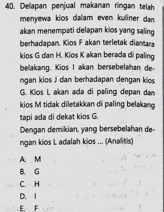 Delapan penjual makanan ringan telah
menyewa kios dalam even kuliner dan
akan menempati delapan kios yang saling
berhadapan. Kios F akan terletak diantara
kios G dan H. Kios K akan berada di paling
belakang. Kios I akan bersebelahan de-
ngan kios J dan berhadapan dengan kios
G. Kios L akan ada di paling depan dan
kios M tidak diletakkan di paling belakang
tapi ada di dekat kios G.
Dengan demikian, yang bersebelahan de-
ngan kios L adalah kios ... (Analitis)
A. M
B. G
C. H
D. I
E. F 1