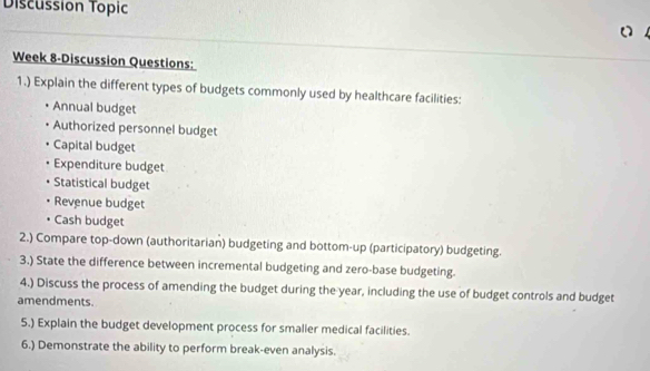 Discussion Topic 
Week 8-Discussion Questions: 
1.) Explain the different types of budgets commonly used by healthcare facilities: 
Annual budget 
Authorized personnel budget 
Capital budget 
Expenditure budget 
Statistical budget 
Revenue budget 
Cash budget 
2.) Compare top-down (authoritarian) budgeting and bottom-up (participatory) budgeting. 
3.) State the difference between incremental budgeting and zero-base budgeting. 
4.) Discuss the process of amending the budget during the year, including the use of budget controls and budget 
amendments. 
5.) Explain the budget development process for smaller medical facilities. 
6.) Demonstrate the ability to perform break-even analysis.