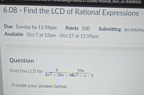 ssignments/37203083?module_item_id=84808826 
6.08 - Find the LCD of Rational Expressions 
Due Sunday by 11:59p m Points 100 Submitting an extern 
Available Oct 7 at 12am - Oct 27 at 11:59 pm 
Question 
Find the LCD for  4/4n^2+29n+3  10n/4n^2+n-5 
Provide your answer below: