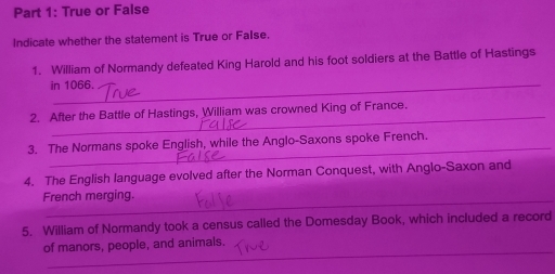 True or False 
Indicate whether the statement is True or False. 
1. William of Normandy defeated King Harold and his foot soldiers at the Battle of Hastings 
in 1066. 
_ 
2. After the Battle of Hastings, William was crowned King of France. 
_ 
3. The Normans spoke English, while the Anglo-Saxons spoke French. 
4. The English language evolved after the Norman Conquest, with Anglo-Saxon and 
French merging. 
5. William of Normandy took a census called the Domesday Book, which included a record 
_ 
of manors, people, and animals.