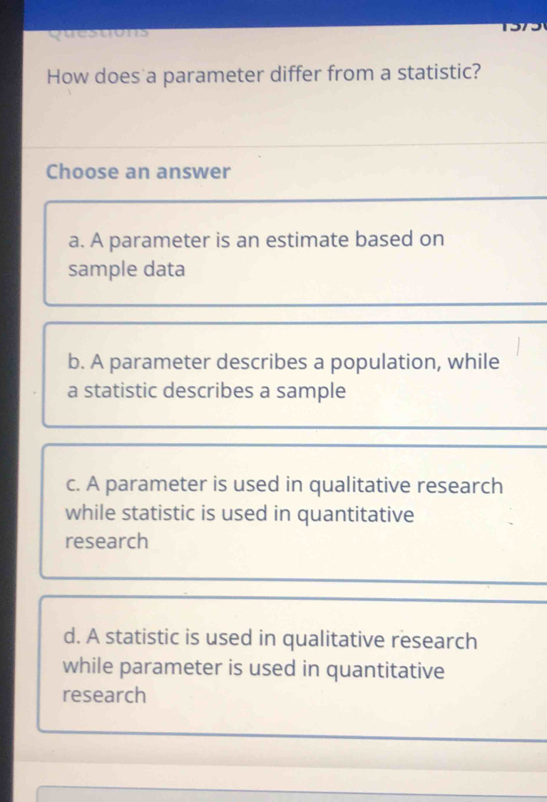 quesuons
How does a parameter differ from a statistic?
Choose an answer
a. A parameter is an estimate based on
sample data
b. A parameter describes a population, while
a statistic describes a sample
c. A parameter is used in qualitative research
while statistic is used in quantitative
research
d. A statistic is used in qualitative research
while parameter is used in quantitative
research