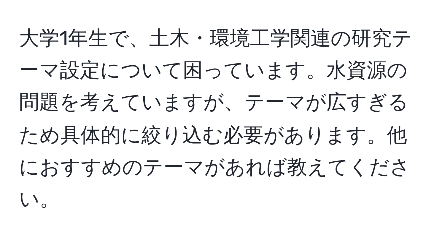 大学1年生で、土木・環境工学関連の研究テーマ設定について困っています。水資源の問題を考えていますが、テーマが広すぎるため具体的に絞り込む必要があります。他におすすめのテーマがあれば教えてください。