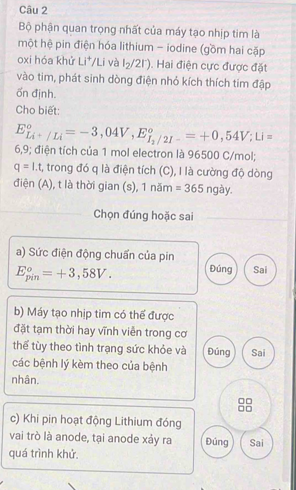 Bộ phận quan trọng nhất của máy tạo nhịp tim là 
một hệ pin điện hóa lithium - iodine (gồm hai cặp 
oxi hóa khử Li^+/ Li và l_2/2l^-). Hai điện cực được đặt 
vào tim, phát sinh dòng điện nhỏ kích thích tim đập 
ổn định. 
Cho biết:
E_Li^+/Li^circ =-3,04V, E_I_2/2I-^circ =+0,54V; Li=
6,9; điện tích của 1 mol electron là 96500 C/mol;
q=I.t :, trong đó q là điện tích (C), I là cường độ dòng 
điện (A), t là thời gian (s), 1 năm =365ngay. 
Chọn đúng hoặc sai 
a) Sức điện động chuẩn của pin
E_(pin)^o=+3,58V. 
Đúng Sai 
b) Máy tạo nhịp tim có thể được 
đặt tạm thời hay vĩnh viễn trong cơ 
thể tùy theo tình trạng sức khỏe và Đúng Sai 
các bệnh lý kèm theo của bệnh 
nhân. 
c) Khi pin hoạt động Lithium đóng 
vai trò là anode, tại anode xảy ra Đúng Sai 
quá trình khử.