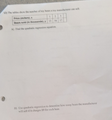 12)the number of toy bears a toy manufacturer can sell. 
A) Find the quadratic regression equation. 
B) Use quadratic regression to determine how many bears the manufacturer 
will sell if it charges $9 for each bear.