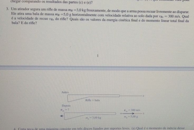 chegar comparando os resultados das partes (c) e (e)? 
3. Um atirador segura um rifle de massa m_R=3,0kg frouxamente, de modo que a arma possa recuar livremente ao disparar. 
Ele atira uma bala de massa m_B=5,0g horizontalmente com velocidade relativa ao solo dada por v_Bx=300m/s. Qual 
é a velocidade de recuo vg do rifle? Quais são os valores da energia cinética final e do momento linear total final da 
bala? E do rifle? 
Antes 
x 
Rifle + bala 
Depois 
v_4,U ?
v_m=300m/
x
m_a=3.00kg m_x=5.00g
4. Certa peca de uma máquina consiste em três discos ligados por suportes leves. (a) Qual é o momento de inércia desse