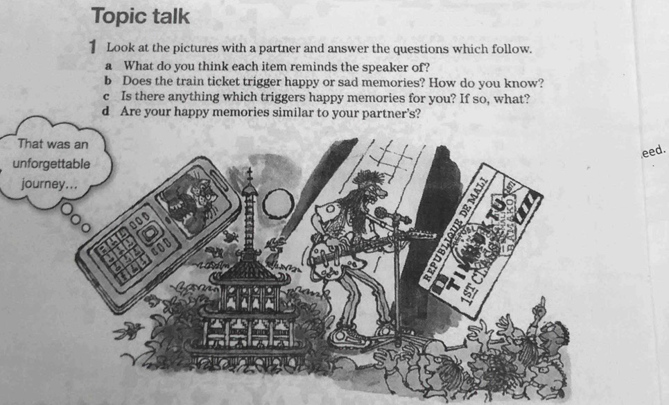 Topic talk 
1 Look at the pictures with a partner and answer the questions which follow. 
a What do you think each item reminds the speaker of? 
b Does the train ticket trigger happy or sad memories? How do you know? 
c Is there anything which triggers happy memories for you? If so, what? 
d Are your happy memories similar to your partner’s? 
eed. 
u