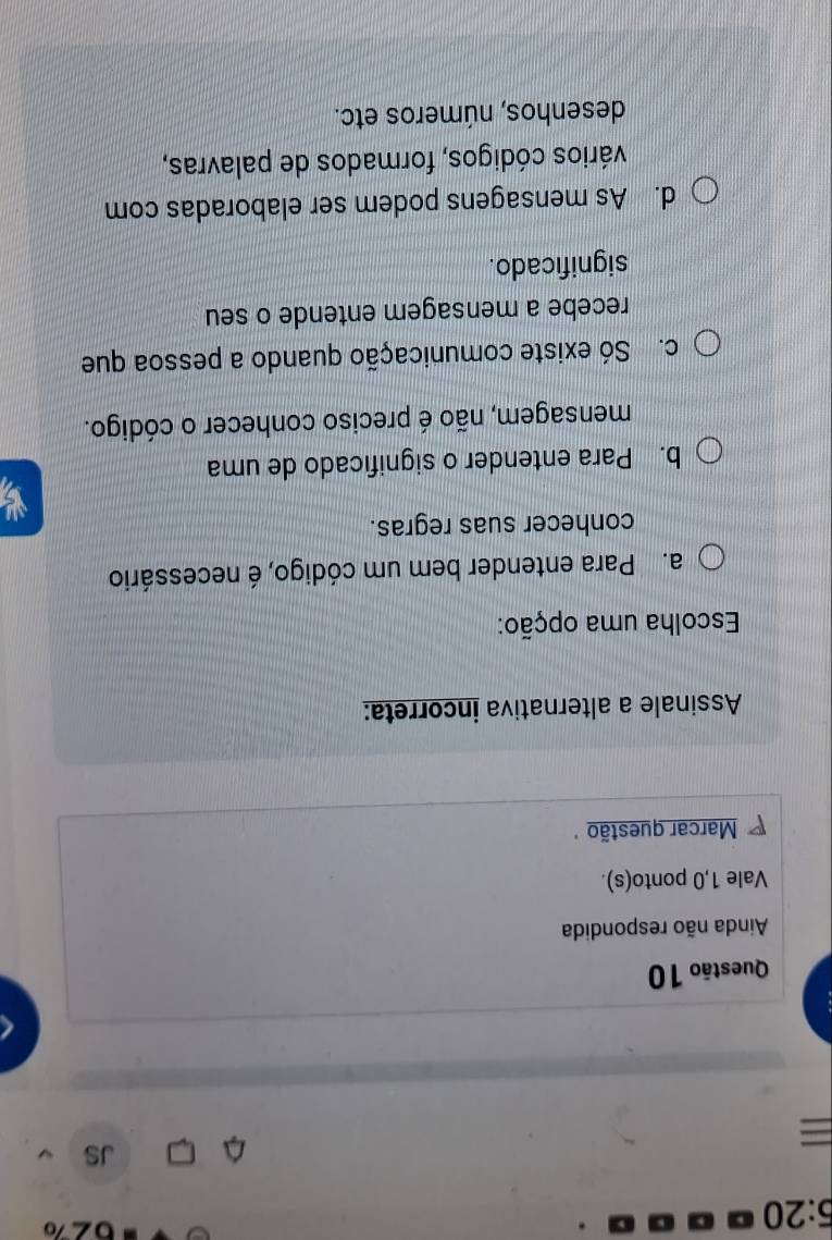 5:20 
JS
=
Questão 10
Ainda não respondida
Vale 1,0 ponto(s).
Marcar questão 
Assinale a alternativa incorreta:
Escolha uma opção:
a. Para entender bem um código, é necessário
conhecer suas regras.
b. Para entender o significado de uma
mensagem, não é preciso conhecer o código.
c. Só existe comunicação quando a pessoa que
recebe a mensagem entende o seu
significado.
d. As mensagens podem ser elaboradas com
cários códigos, formados de palavras,
desenhos, números etc.