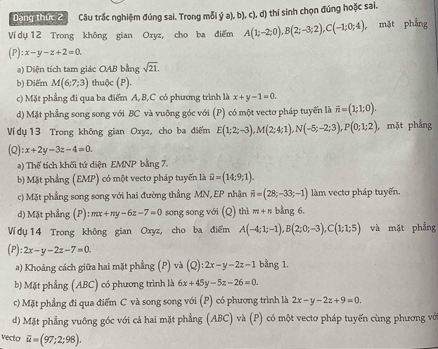 Dăng thức 20 Câu trắc nghiệm đúng sai. Trong mỗi ý a), b), c), d) thí sinh chọn đúng hoặc sai.
Ví dụ 12 Trong không gian Oxyz, cho ba điểm A(1;-2;0),B(2;-3;2),C(-1;0;4), , mặt phẳng
(P) x-y-z+2=0.
a) Diện tích tam giác OAB bằng sqrt(21).
b) Điểm M(6;7;3) thuộc (P).
c) Mặt phẳng đi qua ba điểm A,B,C có phương trình là x+y-1=0.
d) Mặt phẳng song song với BC và vuông góc với (P) có một vectơ pháp tuyến là vector n=(1;1;0).
Ví dụ 13 Trong không gian Oxyz, cho ba điểm E(1;2;-3),M(2;4;1),N(-5;-2;3),P(0;1;2) , mặt phẳng
(Q): x+2y-3z-4=0.
a) Thể tích khối tứ diện EMNP bằng 7.
b) Mặt phẳng (EMP) có một vectơ pháp tuyến là overline u=(14;9;1).
c) Mặt phẳng song song với hai đường thẳng MN, EP nhận vector n=(28;-33;-1) làm vectơ pháp tuyến.
d) Mặt phẳng (P):mx+ny-6z-7=0 song song với (Q) thì m+n bằng 6.
Ví dụ 14 Trong không gian Oxyz, cho ba điểm A(-4;1;-1),B(2;0;-3),C(1;1;5) và mặt phẳng
(P): 2x-y-2z-7=0.
a) Khoảng cách giữa hai mặt phẳng (P) và (Q) 2x-y-2z-1 bằng 1.
b) Mặt phẳng (ABC) có phương trình là 6x+45y-5z-26=0.
c) Mặt phẳng đi qua điểm C và song song với (P) có phương trình là 2x-y-2z+9=0.
d) Mặt phẳng vuông góc với cả hai mặt phẳng (ABC) và (P) có một vectơ pháp tuyến cùng phương với
vecto overline u=(97;2;98).