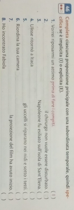 Completa ciascuna proposizione principale con una subordinata temporale, quindi spe- 
0 cifica se è implicita (I) o esplicita (E). 
1. Vorrei riposarmi un attimo prima di fare i compiti. (1) 
2. il chirurgo non vuole essere disturbato. ( ) 
3. Napoleone fu esiliato sull’isola di Sant’Elena. ( ) 
4. Ulisse ritornò a Itaca ( ) 
5. gli uccelli si riparano nei nidi e sotto i tetti. ( ) 
6. Riordina la tua camera ( ) 
7. la proiezione del film ha avuto inizio. ( ) 
8. Ho incontrato Fabiola ( )
