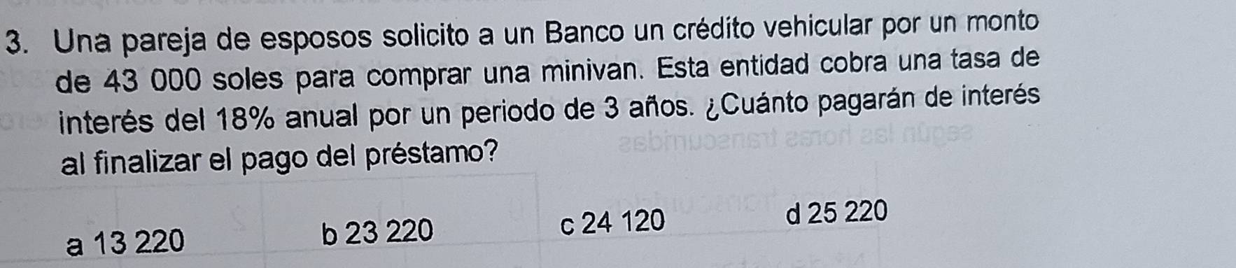 Una pareja de esposos solicito a un Banco un crédito vehicular por un monto
de 43 000 soles para comprar una minivan. Esta entidad cobra una tasa de
interés del 18% anual por un periodo de 3 años. ¿Cuánto pagarán de interés
al finalizar el pago del préstamo?
a 13 220 b 23 220 c 24 120
d 25 220