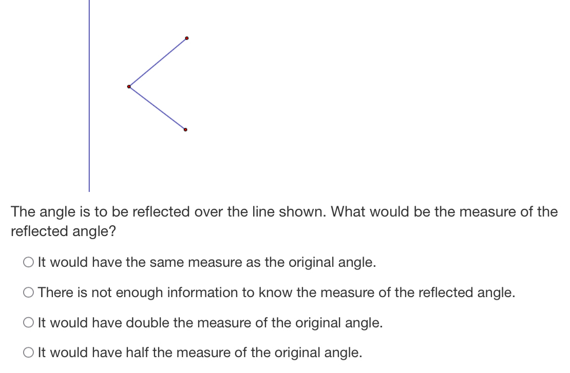 The angle is to be reflected over the line shown. What would be the measure of the
reflected angle?
It would have the same measure as the original angle.
There is not enough information to know the measure of the reflected angle.
It would have double the measure of the original angle.
It would have half the measure of the original angle.