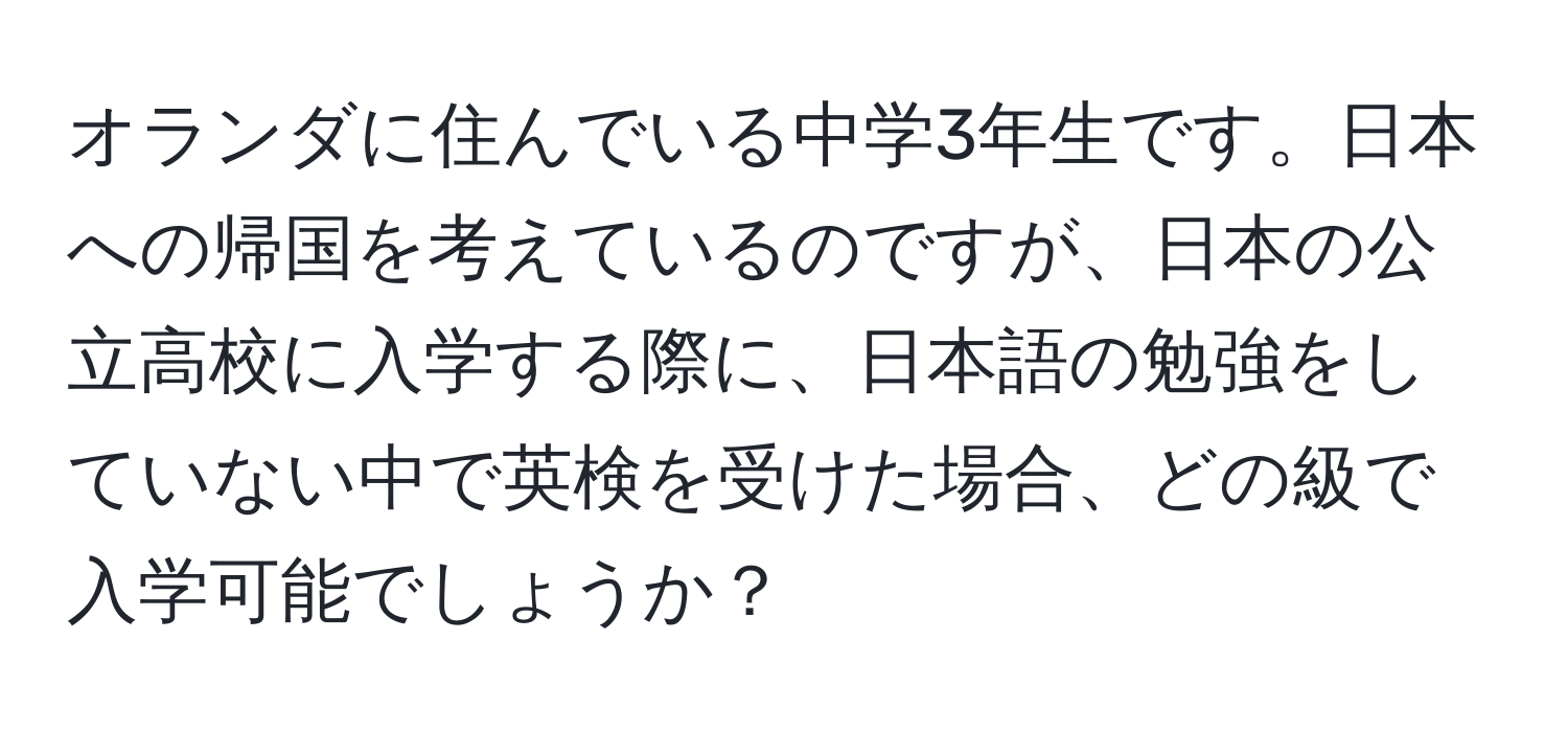 オランダに住んでいる中学3年生です。日本への帰国を考えているのですが、日本の公立高校に入学する際に、日本語の勉強をしていない中で英検を受けた場合、どの級で入学可能でしょうか？