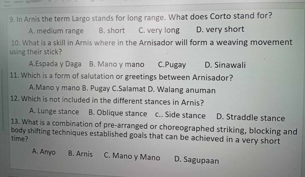 In Arnis the term Largo stands for long range. What does Corto stand for?
A. medium range B. short C. very long D. very short
10. What is a skill in Arnis where in the Arnisador will form a weaving movement
using their stick?
A.Espada y Daga B. Mano y mano C.Pugay D. Sinawali
11. Which is a form of salutation or greetings between Arnisador?
A.Mano y mano B. Pugay C.Salamat D. Walang anuman
12. Which is not included in the different stances in Arnis?
A. Lunge stance B. Oblique stance c.. Side stance D. Straddle stance
13. What is a combination of pre-arranged or choreographed striking, blocking and
body shifting techniques established goals that can be achieved in a very short
time?
A. Anyo B. Arnis C. Mano y Mano D. Sagupaan