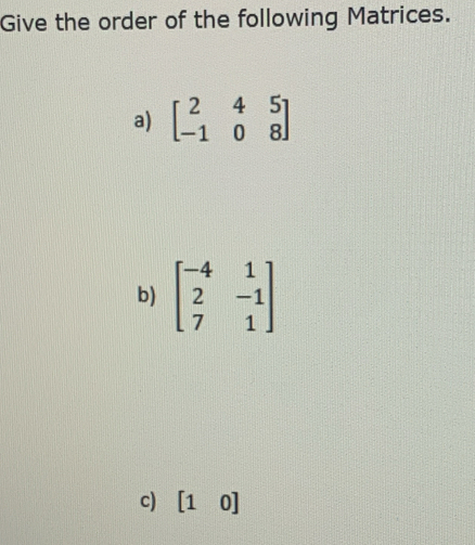 Give the order of the following Matrices. 
a) beginbmatrix 2&4&5 -1&0&8endbmatrix
b) beginbmatrix -4&1 2&-1 7&1endbmatrix
c) [10]