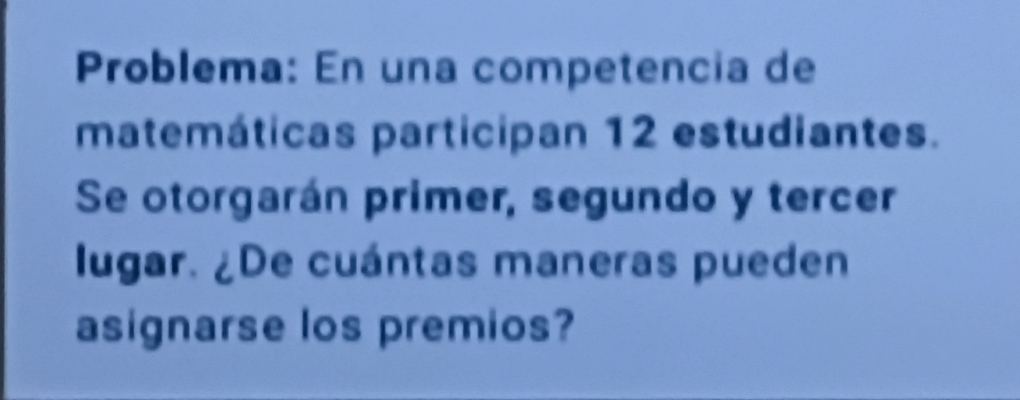 Problema: En una competencia de 
matemáticas participan 12 estudiantes. 
Se otorgarán primer, segundo y tercer 
lugar. ¿De cuántas maneras pueden 
asignarse los premios?