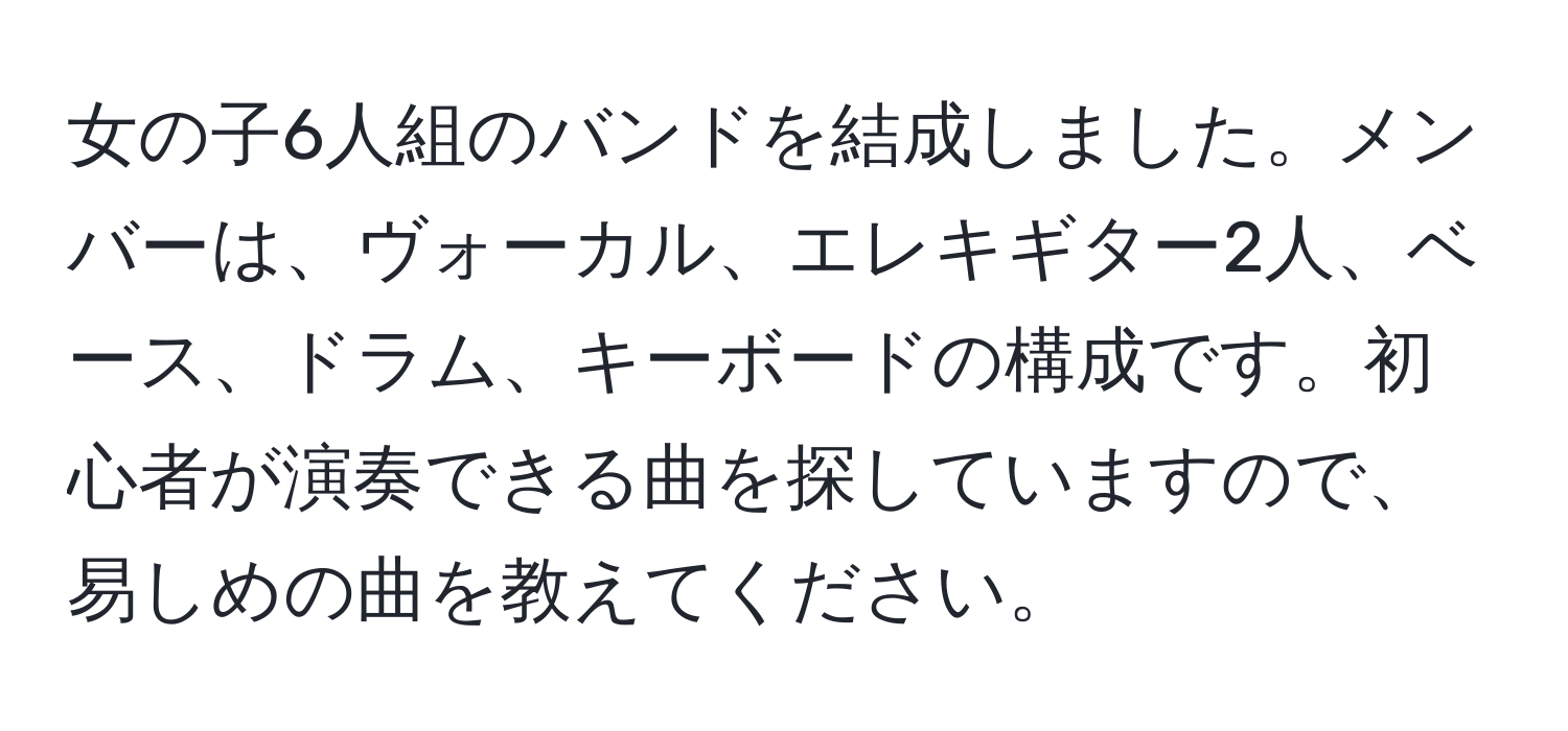 女の子6人組のバンドを結成しました。メンバーは、ヴォーカル、エレキギター2人、ベース、ドラム、キーボードの構成です。初心者が演奏できる曲を探していますので、易しめの曲を教えてください。