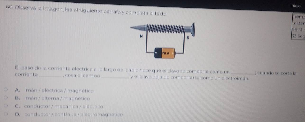 Inicio
60. Observa la imagen, lee el siguiente párrafo y completa el texto.
Tiem
restar
98 Mir
33 Seg
El paso de la corriente eléctrica a lo largo del cable hace que el clavo se comporte como un_ ; cuando se corta la
corriente _, cesa el campo _y el clavo deja de comportarse como un electroimán.
A. imán / eléctrica / magnético
B. imán / alterna / magnético
C. conductor / mecánica / eléctrico
D. conductor / continua / electromagnético