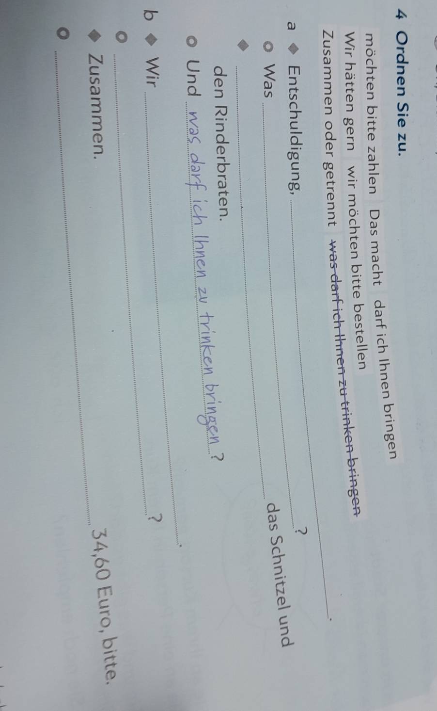 Ordnen Sie zu. 
möchten bitte zahlen Das macht darf ich Ihnen bringen 
Wir hätten gern wir möchten bitte bestellen 
Zusammen oder getrennt was darf ich Ihnen zu trinken bringen 
_. 
a Entschuldigung, ? 
Was 
das Schnitzel und 
_ 
den Rinderbraten. 
_ 
Und 
_ 
b Wir ？ 
_ 
Zusammen.
34,60 Euro, bitte.