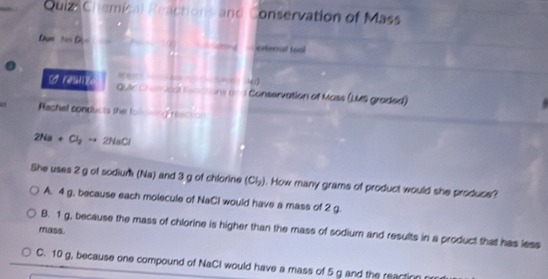 Quiz Chemical Reactions and Conservation of Mass
Dụn ho 9= [dī] exterral toal
1/0x ÷ /3の
[O Klie Guie Cherical lisactions and Conservation of Mass (LMS graded)
a Rachel conducts the following reaction
2Na+Cl_2to 2NaCl
She uses 2 g of sodium (Na) and 3 g of chlorine (Cl_2). How many grams of product would she produce?
A. 4 g, because each molecule of NaCI would have a mass of 2 g.
B. 1 g, because the mass of chlorine is higher than the mass of sodium and results in a product that has less
mass.
C. 10 g, because one compound of NaCl would have a mass of 5 g and the reaction