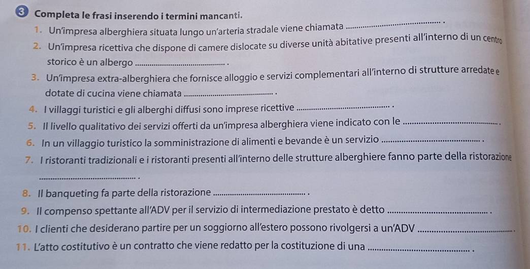 Completa le frasi inserendo i termini mancanti. 
1. Un’impresa alberghiera situata lungo un’arteria stradale viene chiamata 
_ 
2. Un’impresa ricettiva che dispone di camere dislocate su diverse unità abitative presenti all’interno di un centro 
storico è un albergo_ 
3. Un’impresa extra-alberghiera che fornisce alloggio e servizi complementari all’interno di strutture arredate e 
dotate di cucina viene chiamata _. 
4. I villaggi turistici e gli alberghi diffusi sono imprese ricettive_ 
. 
5. Il livello qualitativo dei servizi offerti da un’impresa alberghiera viene indicato con le_ 
6. In un villaggio turistico la somministrazione di alimenti e bevande è un servizio_ 
7. I ristoranti tradizionali e i ristoranti presenti all’interno delle strutture alberghiere fanno parte della ristorazione 
_ 
8. Il banqueting fa parte della ristorazione_ 
9. Il compenso spettante all’ADV per il servizio di intermediazione prestato è detto_ 
10. I clienti che desiderano partire per un soggiorno all’estero possono rivolgersi a un’ADV_ 
11. L'atto costitutivo è un contratto che viene redatto per la costituzione di una_