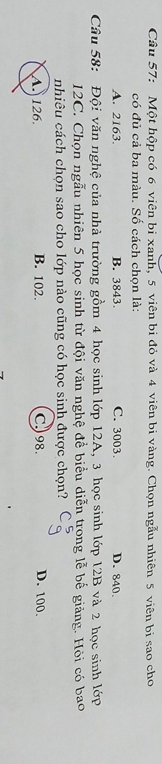 Một hộp có 6 viên bi xanh, 5 viên bi đỏ và 4 viên bi vàng. Chọn ngẫu nhiên 5 viên bi sao cho
có đủ cả ba màu. Số cách chọn là:
A. 2163. B. 3843. C. 3003. D. 840.
Câu 58: Đội văn nghệ của nhà trường gồm 4 học sinh lớp 12A, 3 học sinh lớp 12B và 2 học sinh lớp
12C. Chọn ngẫu nhiên 5 học sinh từ đội văn nghệ để biểu diễn trong lễ bế giảng. Hỏi có bao
nhiêu cách chọn sao cho lớp nào cũng có học sinh được chọn?
A. 126. B. 102. C) 98.
D. 100.