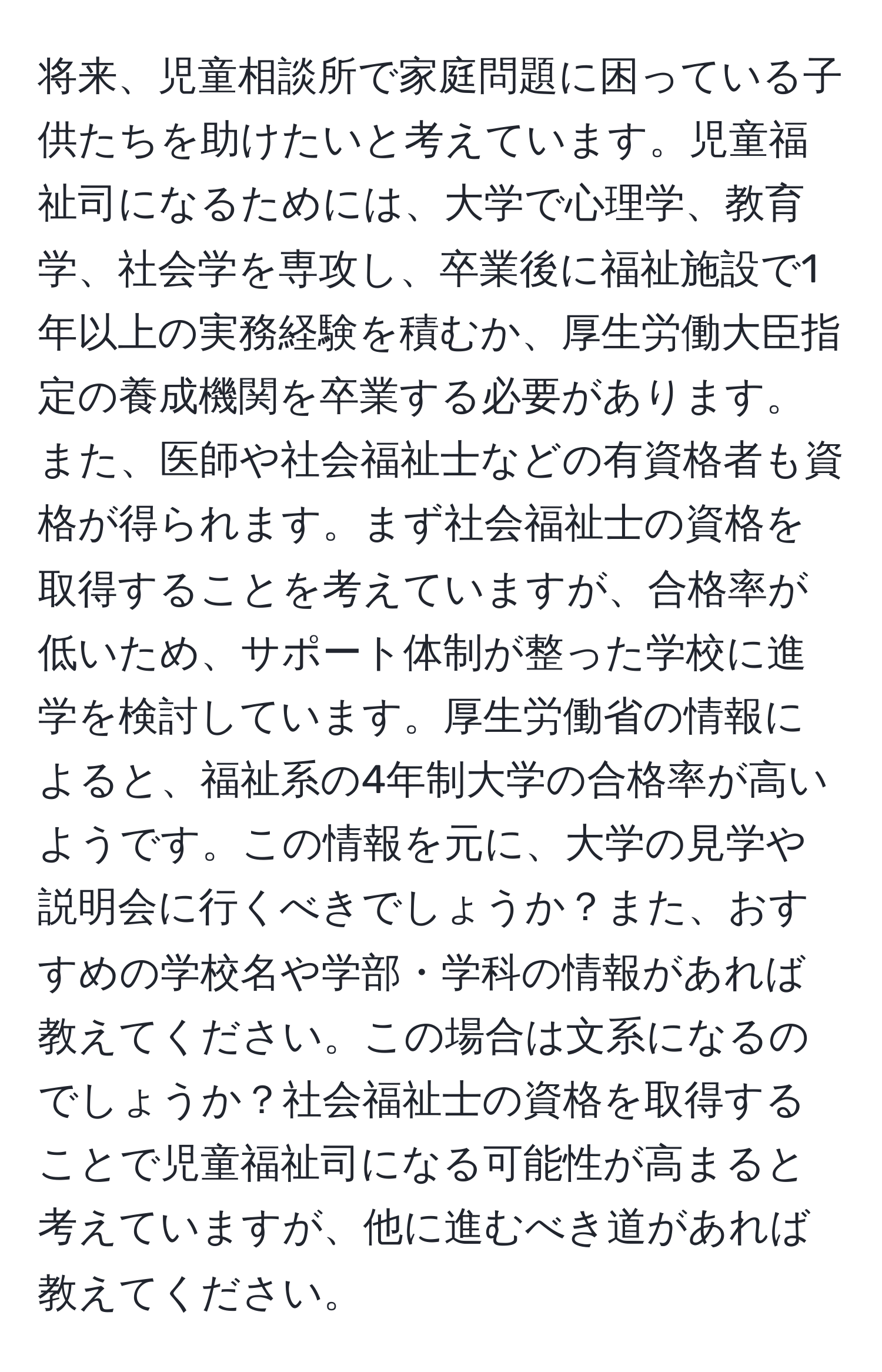 将来、児童相談所で家庭問題に困っている子供たちを助けたいと考えています。児童福祉司になるためには、大学で心理学、教育学、社会学を専攻し、卒業後に福祉施設で1年以上の実務経験を積むか、厚生労働大臣指定の養成機関を卒業する必要があります。また、医師や社会福祉士などの有資格者も資格が得られます。まず社会福祉士の資格を取得することを考えていますが、合格率が低いため、サポート体制が整った学校に進学を検討しています。厚生労働省の情報によると、福祉系の4年制大学の合格率が高いようです。この情報を元に、大学の見学や説明会に行くべきでしょうか？また、おすすめの学校名や学部・学科の情報があれば教えてください。この場合は文系になるのでしょうか？社会福祉士の資格を取得することで児童福祉司になる可能性が高まると考えていますが、他に進むべき道があれば教えてください。