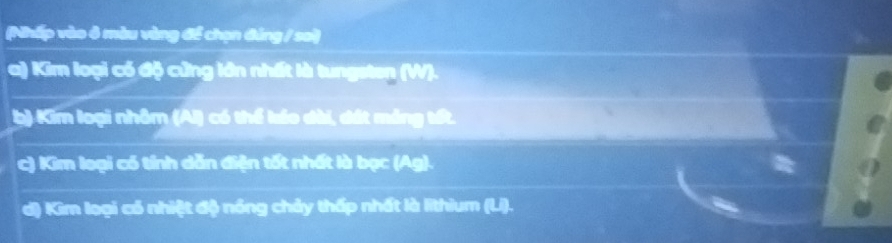 (Nhấp vào ô màu vàng để chọn đảng / sa) 
a) Kim loại có độ cứng lớn nhất là tungsten (W). 
b) Kim loại nhôm (Al) có thể káo dài, đát máng tốt. 
c) Kim loại có tính dẫn điện tốt nhất là bạc (Ag). 
d) Kim loại có nhiệt độ nóng chảy thấp nhất là lithium (Li).