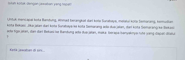 Isilah kotak dengan jawaban yang tepat! 
Untuk mencapai kota Bandung, Ahmad berangkat dari kota Surabaya, melalui kota Semarang, kemudian 
kota Bekasi. Jika jalan dari kota Surabaya ke kota Semarang ada dua jalan, dari kota Semarang ke Bekasi 
ada tiga jalan, dan dari Bekasi ke Bandung ada dua jalan, maka berapa banyaknya rute yang dapat dilalui 
? 
Ketik jawaban di sini...