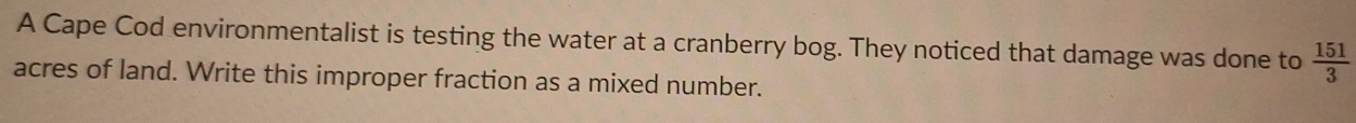 A Cape Cod environmentalist is testing the water at a cranberry bog. They noticed that damage was done to  151/3 
acres of land. Write this improper fraction as a mixed number.