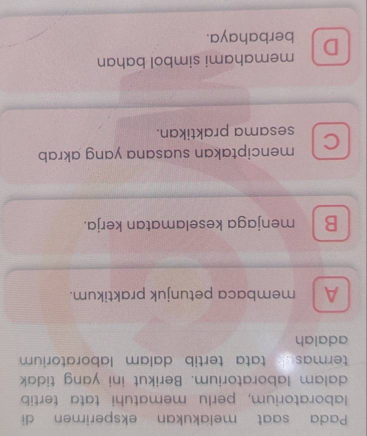 Pada saat melakukan eksperimen di
laboratorium, perlu mematuhi tata tertib
dalam laboratorium. Berikut ini yang tidak
termasek tata tertib dalam laboratorium 
adalah
A membaca petunjuk praktikum.
B menjaga keselamatan kerja.
C menciptakan suasana yang akrab
sesama praktikan.
memahami simbol bahan
D berbahaya.