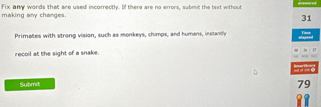 Fix any words that are used incorrectly. If there are no errors, submit the text without answered 
making any changes.
31
Primates with strong vision, such as monkeys, chimps, and humans, instantly elapsed Time
0 26 27
recoil at the sight of a snake. MTN S4C
1
out of 100 0 SmartScore 
Submit
79