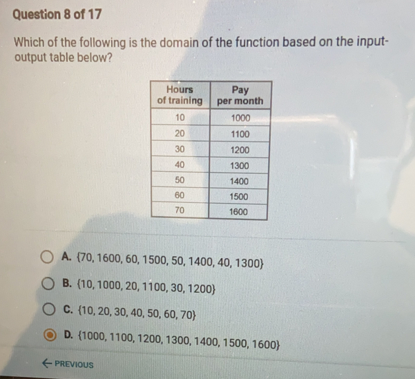 Which of the following is the domain of the function based on the input-
output table below?
A.  70,1600,60,1500,50,1400,40,1300
B.  10,1000,20,1100,30,1200
C.  10,20,30,40,50,60,70
D. 1000,1100, 1200, 1300, 1400, 1500, 1600
PREVIOUS