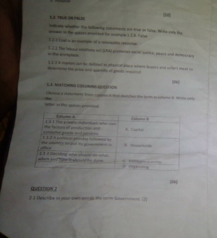 [10] 
1.2. TRUE OR FALSE 
Indicate whether the following statements are true or false. Write only the 
answer in the spaces provided for example 1.2.6. False 
1.2.1 Coal is an example of a renewable resource 
1.2.2 The labour relations act (LRA) promotes social justice, peace and democracy 
in the workplace. 
1.2.3 A market can be defined as physical place where buyers and sellers meet to 
determine the price and quantity of goods required. 
[06] 
1.3. MATCHING COLUMNS QUESTION 
Choose a statement from column A that matches the term in column B. Write only 
the 
letter in the spaces provided. 
[05] 
QUESTION 2 
2.1 Describe in your own words the term Government. (2)