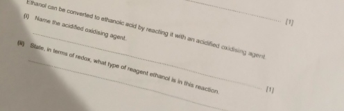 [1] 
_ 
(1) Name the acidified oxidising agent. Ethanol can be converted to ethanoic acid by reacting it with an acidified oxidising agen 
) State, in terms of redox, what type of reagent ethanol is in this reaction [1]