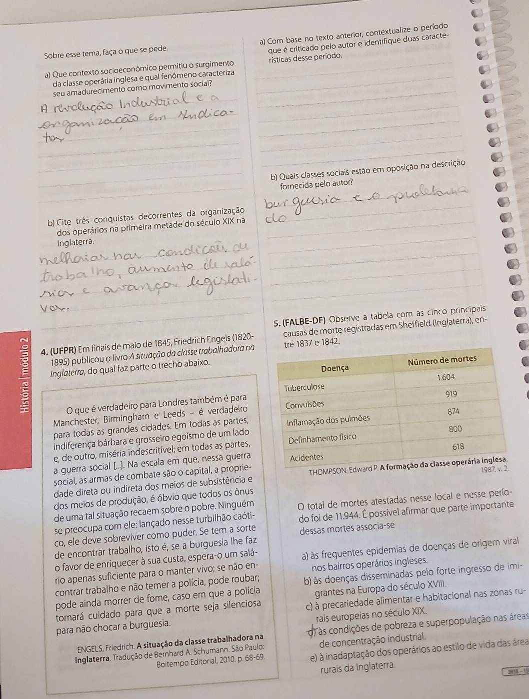 Sobre esse tema, faça o que se pede. a) Com base no texto anterior, contextualize o período
que é criticado pelo autor e identifique duas caracte-
a) Que contexto socioeconômico permitiu o surgimento _rísticas desse período.
da classe operária inglesa e qual fenômeno caracteriza_
_
seu amadurecimento como movimento social?_
_
_
_
_
_
_
_
_
_b) Quais classes sociais estão em oposição na descrição
_
_
fornecida pelo autor?
b) Cite três conquistas decorrentes da organização
_
_
dos operários na primeira metade do século XIX na_
_
Inglaterra.
_
_
_
_
_
_
_
_5. (FALBE-DF) Observe a tabela com as cinco principais
4. (UFPR) Em finais de maio de 1845, Friedrich Engels (1820- causas de morte registradas em Sheffield (Inglaterra), en-
1895) publicou o livro A situação da classe trabalhadora natre 1837 e 1842.
E Inglaterra, do qual faz parte o trecho abaixo.
O que é verdadeiro para Londres também é para
Manchester, Birmingham e Leeds - é verdadeiro
para todas as grandes cidades. Em todas as partes,
indiferença bárbara e grosseiro egoísmo de um lado
e, de outro, miséria indescritível; em todas as partes,
a guerra social (...). Na escala em que, nessa guerra
social, as armas de combate são o capital, a proprie-
dade direta ou indireta dos meios de subsistência e  THOMPSON, Edw
dos meios de produção, é óbvio que todos os ônus
de uma tal situação recaem sobre o pobre. Ninguém O total de mortes atestadas nesse local e nesse perío-
se preocupa com ele: lançado nesse turbilhão caóti- do foi de 11.944. É possível afirmar que parte importante
co, ele deve sobreviver como puder. Se tem a sorte dessas mortes associa-se
de encontrar trabalho, isto é, se a burguesia lhe faz
o favor de enriquecer à sua custa, espera-o um salá- à) às frequentes epidemias de doenças de origem viral
rio apenas suficiente para o manter vivo; se não en-
nos bairros operários ingleses.
contrar trabalho e não temer a polícia, pode roubar; b) às doenças disseminadas pelo forte ingresso de imi-
pode ainda morrer de fome, caso em que a polícia
grantes na Europa do século XVIII.
tomará cuidado para que a morte seja silenciosa c) à precariedade alimentar e habitacional nas zonas ru-
rais europeias no século XIX.
para não chocar a burguesia.
ENGELS, Friedrich. A situação da classe trabalhadora na d) às condições de pobreza e superpopulação nas áreas
Inglaterra. Tradução de Bernhard A. Schumann. São Paulo: de concentração industrial.
Boitempo Editorial, 2010. p. 68-69. e) à inadaptação dos operários ao estilo de vida das área
rurais da Inglaterra.
0 - 15