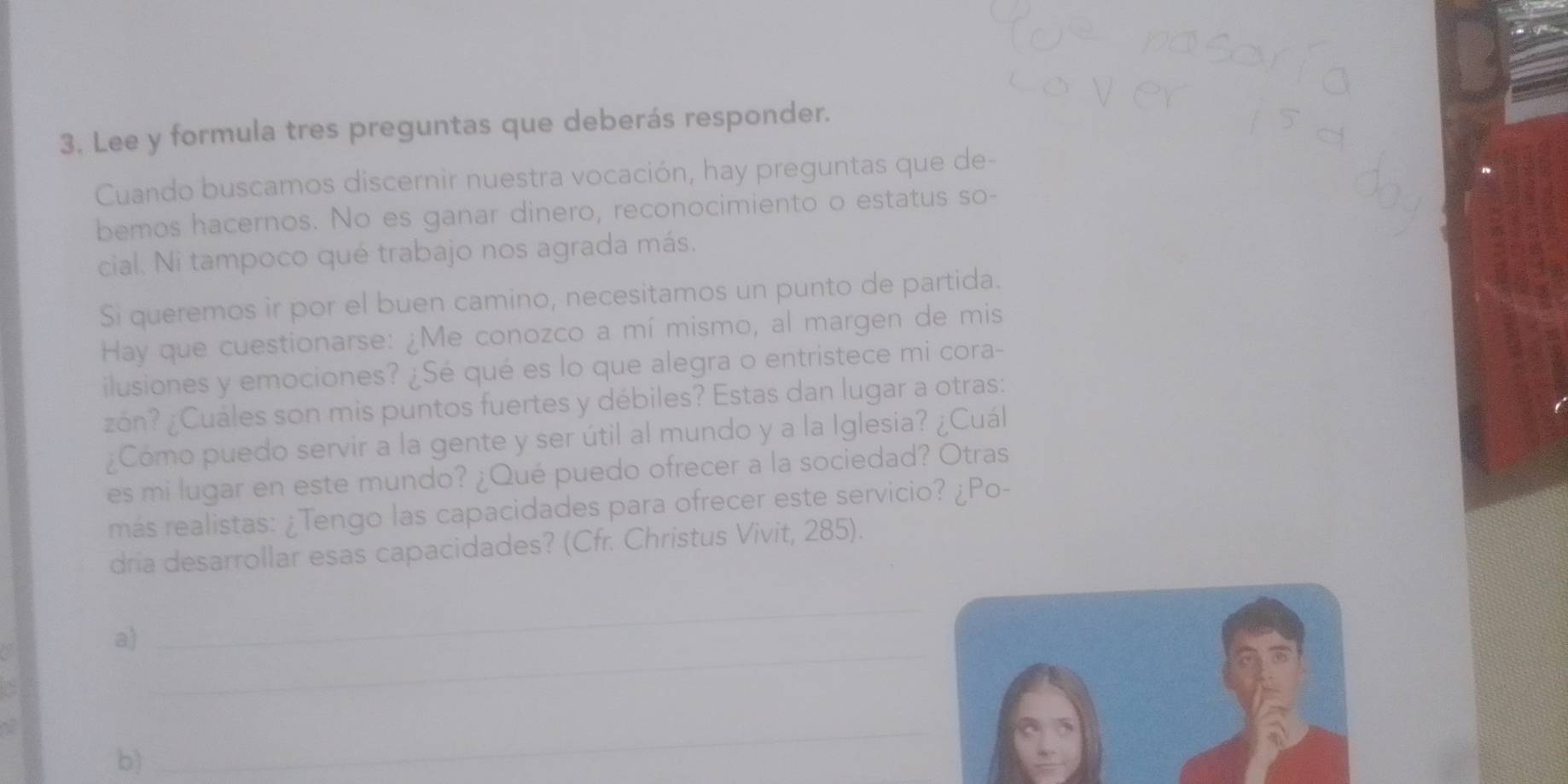 Lee y formula tres preguntas que deberás responder. 
Cuando buscamos discernir nuestra vocación, hay preguntas que de- 
bemos hacernos. No es ganar dinero, reconocimiento o estatus so- 
cial. Ni tampoco qué trabajo nos agrada más. 
Si queremos ir por el buen camino, necesitamos un punto de partida. 
Hay que cuestionarse: ¿Me conozco a mí mismo, al margen de mis 
ilusiones y emociones? ¿Sé qué es lo que alegra o entristece mi cora- 
zón? ¿Cuáles son mis puntos fuertes y débiles? Estas dan lugar a otras: 
¿Cómo puedo servir a la gente y ser útil al mundo y a la Iglesia? ¿Cuál 
es mi lugar en este mundo? ¿Qué puedo ofrecer a la sociedad? Otras 
más realistas: ¿Tengo las capacidades para ofrecer este servicio? ¿Po- 
dria desarrollar esas capacidades? (Cfr. Christus Vivit, 285). 
a 
_ 
_ 
b 
_