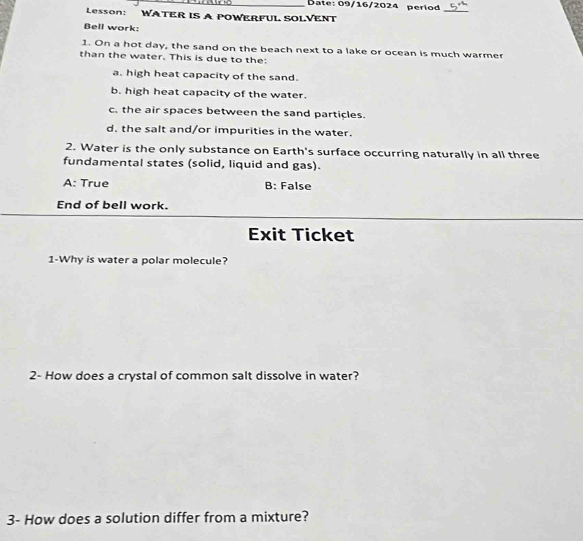 Date: 09/16/2024 period
_
Lesson: WATER IS A POWERFUL SOLVENT
Bell work:
1. On a hot day, the sand on the beach next to a lake or ocean is much warmer
than the water. This is due to the:
a. high heat capacity of the sand.
b. high heat capacity of the water.
c. the air spaces between the sand particles.
d, the salt and/or impurities in the water.
2. Water is the only substance on Earth's surface occurring naturally in all three
fundamental states (solid, liquid and gas).
A: True B: False
End of bell work.
Exit Ticket
1-Why is water a polar molecule?
2- How does a crystal of common salt dissolve in water?
3- How does a solution differ from a mixture?