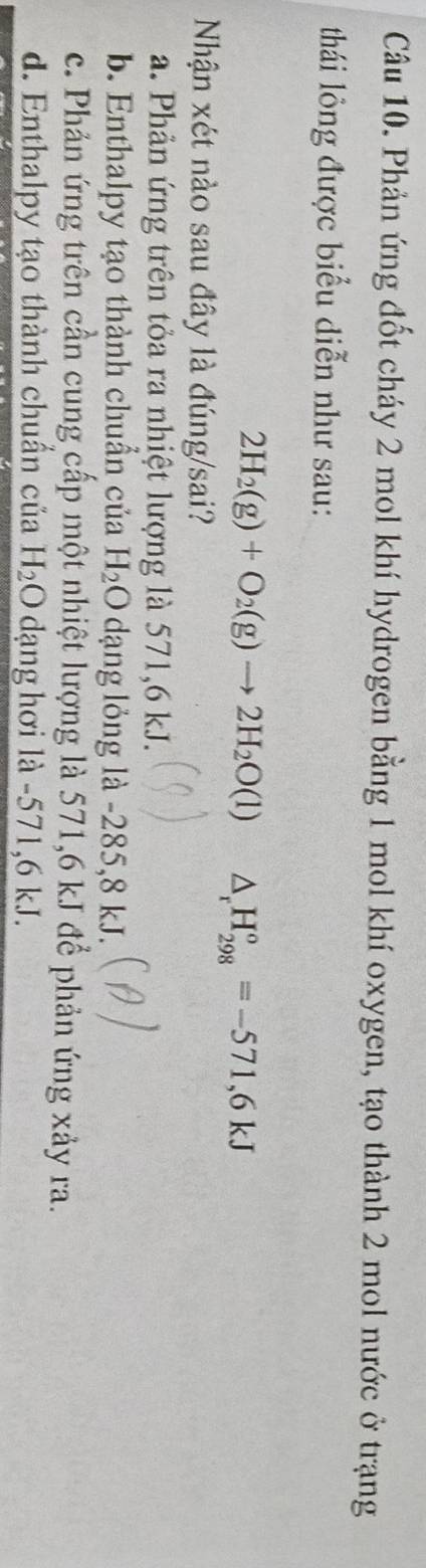 Phản ứng đốt cháy 2 mol khí hydrogen bằng 1 mol khí oxygen, tạo thành 2 mol nước ở trạng
thái lỏng được biểu diễn như sau:
2H_2(g)+O_2(g)to 2H_2O(l) △ _rH_(298)°=-571,6kJ
Nhận xét nào sau đây là đúng/sai?
a. Phản ứng trên tỏa ra nhiệt lượng là 571, 6 kJ.
b. Enthalpy tạo thành chuẩn của H_2O dạng lỏng là -285,8 kJ.
c. Phản ứng trên cần cung cấp một nhiệt lượng là 571, 6 kJ để phản ứng xảy ra.
d. Enthalpy tạo thành chuẩn của H_2O dạng hơi là -571, 6 kJ.