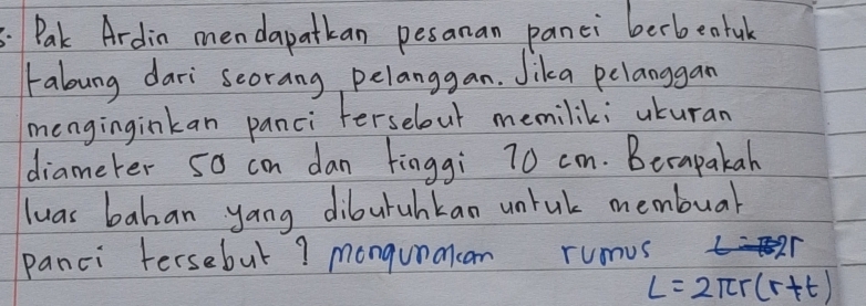 Pak Ardin mendapatkan pesanan panci berbeatuk 
rabung dari scorang, pelanggan. Jika pelanggan 
menginginkan panci ferselout memilik; uturan 
diameter 5o con dan finggi 70 cm. Becapakah 
luas bahan yang diburuhkan untul membuar 
panci tersebut ? mongunmcan rumus 
2r
L=2π r(r+t)