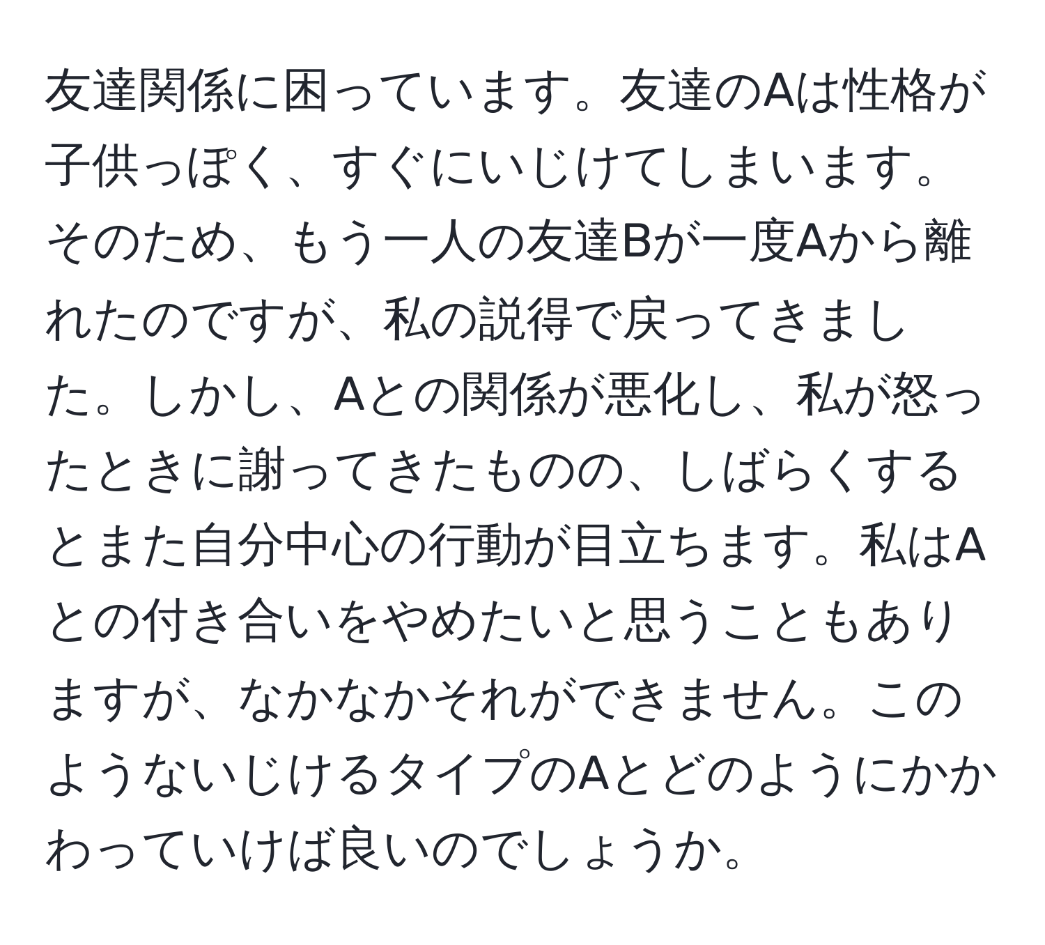 友達関係に困っています。友達のAは性格が子供っぽく、すぐにいじけてしまいます。そのため、もう一人の友達Bが一度Aから離れたのですが、私の説得で戻ってきました。しかし、Aとの関係が悪化し、私が怒ったときに謝ってきたものの、しばらくするとまた自分中心の行動が目立ちます。私はAとの付き合いをやめたいと思うこともありますが、なかなかそれができません。このようないじけるタイプのAとどのようにかかわっていけば良いのでしょうか。