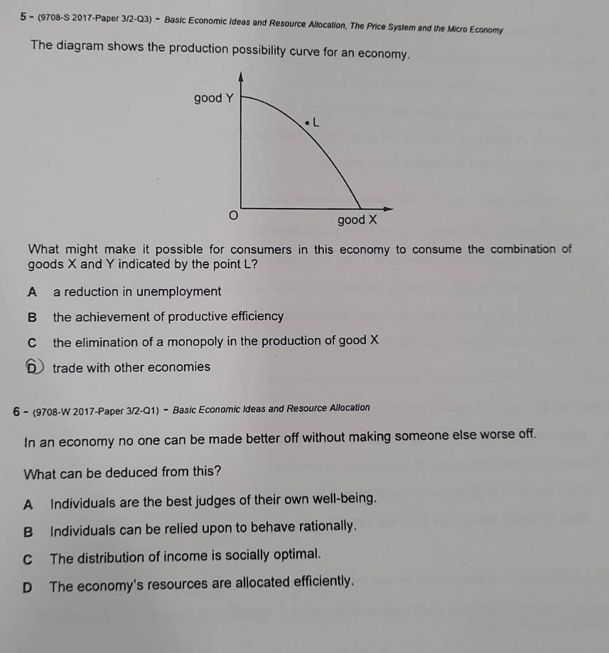 5 - (9708-S 2017-Paper 3/2-Q3) - Basic Economic Ideas and Resource Allocation, The Price Systern and the Micro Economy
The diagram shows the production possibility curve for an economy.
good Y
L
good X
What might make it possible for consumers in this economy to consume the combination of
goods X and Y indicated by the point L?
A a reduction in unemployment
B the achievement of productive efficiency
C the elimination of a monopoly in the production of good X
D trade with other economies
6 - (9708-W 2017-Paper 3/2-Q1) - Basic Economic Ideas and Resource Allocation
In an economy no one can be made better off without making someone else worse off.
What can be deduced from this?
A Individuals are the best judges of their own well-being.
B Individuals can be relied upon to behave rationally.
CThe distribution of income is socially optimal.
D The economy's resources are allocated efficiently.