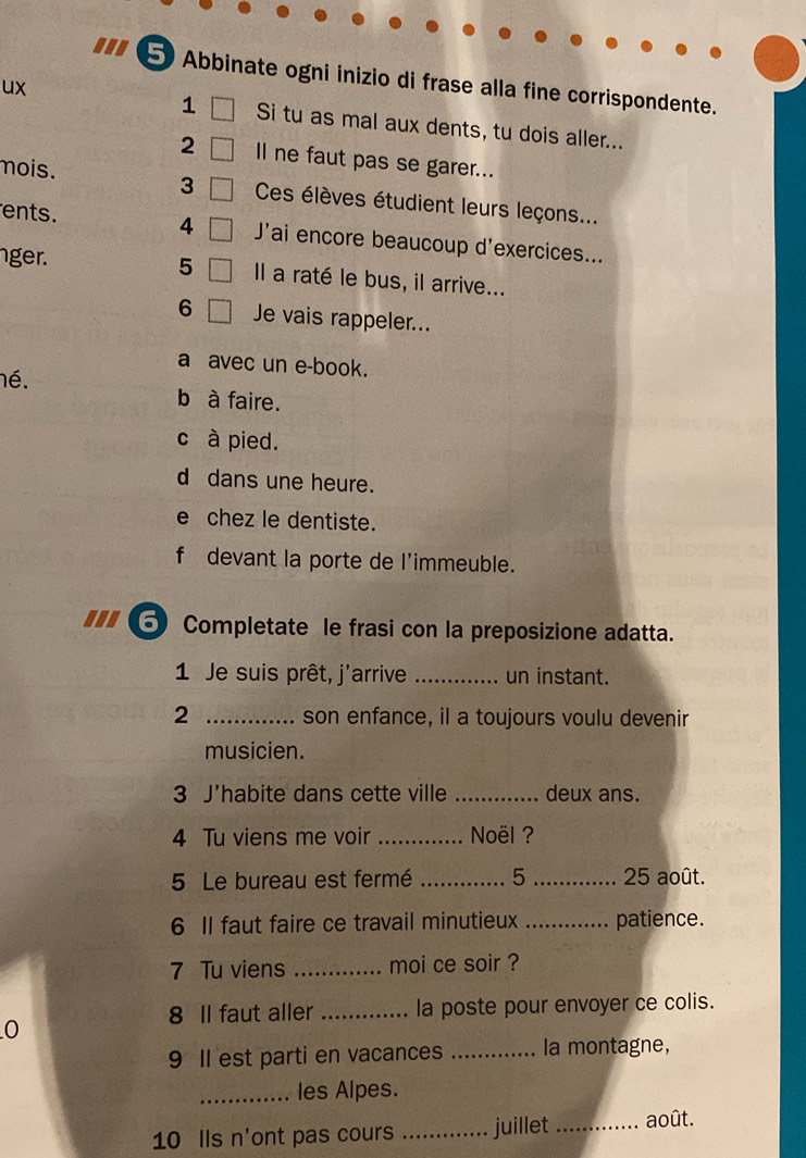 ... 
5Abbinate ogni inizio di frase alla fine corrispondente. 
1 
ux Si tu as mal aux dents, tu dois aller... 
2 Il ne faut pas se garer... 
3 
mois. Ces élèves étudient leurs leçons... 
ents. 4 J'ai encore beaucoup d'exercices... 
5 
ger. Il a raté le bus, il arrive... 
6 Je vais rappeler... 
a avec un e-book. 
né. b à faire. 
c à pied. 
d dans une heure. 
e chez le dentiste. 
f devant la porte de l'immeuble. 
... ⑤ Completate le frasi con la preposizione adatta. 
1 Je suis prêt, j'arrive _un instant. 
2 _son enfance, il a toujours voulu devenir 
musicien. 
3 J'habite dans cette ville _deux ans. 
4 Tu viens me voir _ Noël ? 
5 Le bureau est fermé _5 _ 25 août. 
6 Il faut faire ce travail minutieux _patience. 
7 Tu viens _moi ce soir ? 
8 Il faut aller _la poste pour envoyer ce colis. 
0 
9 Il est parti en vacances _la montagne, 
_les Alpes. 
10 Ils n'ont pas cours _juillet _août.